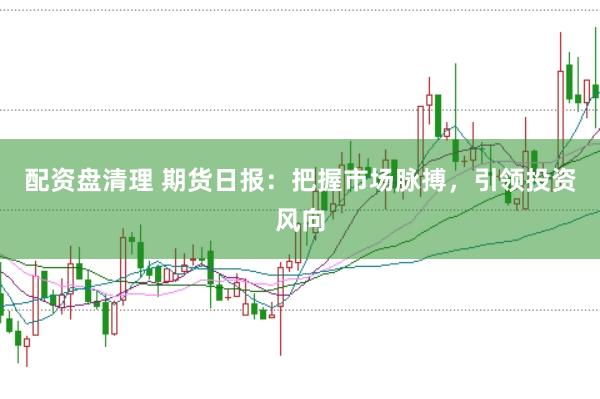 配资盘清理 期货日报：把握市场脉搏，引领投资风向