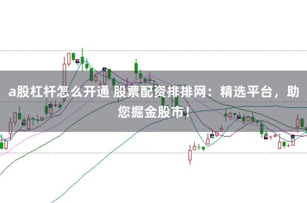 a股杠杆怎么开通 股票配资排排网：精选平台，助您掘金股市！