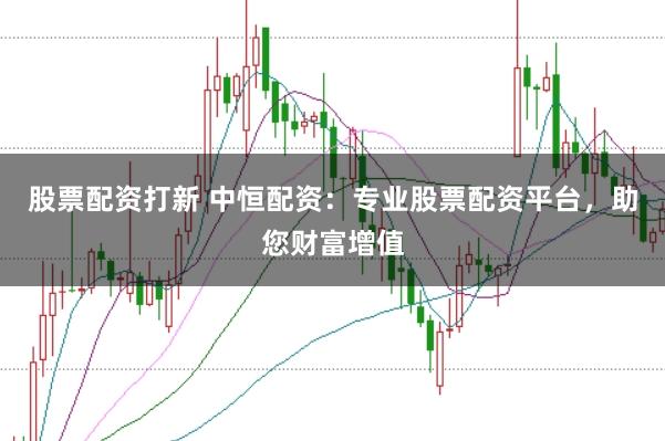 股票配资打新 中恒配资：专业股票配资平台，助您财富增值