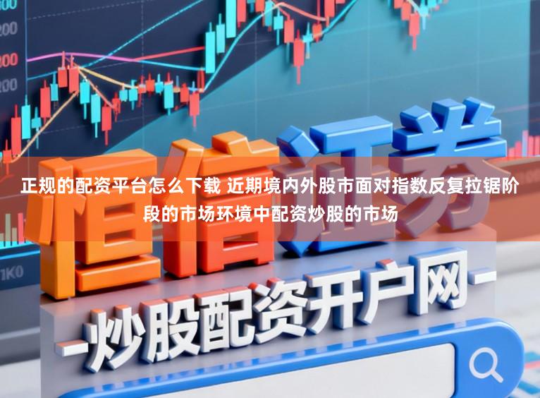 正规的配资平台怎么下载 近期境内外股市面对指数反复拉锯阶段的市场环境中配资炒股的市场