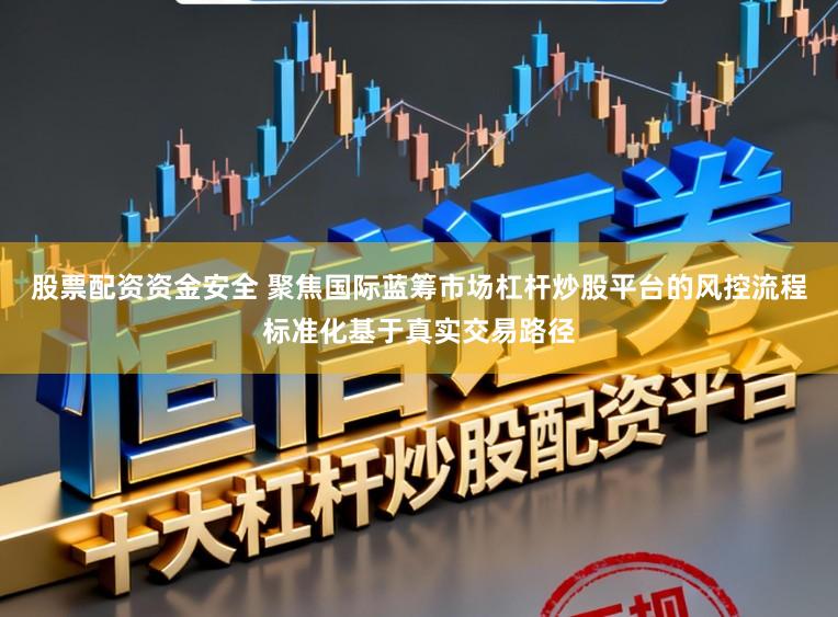 股票配资资金安全 聚焦国际蓝筹市场杠杆炒股平台的风控流程标准化基于真实交易路径