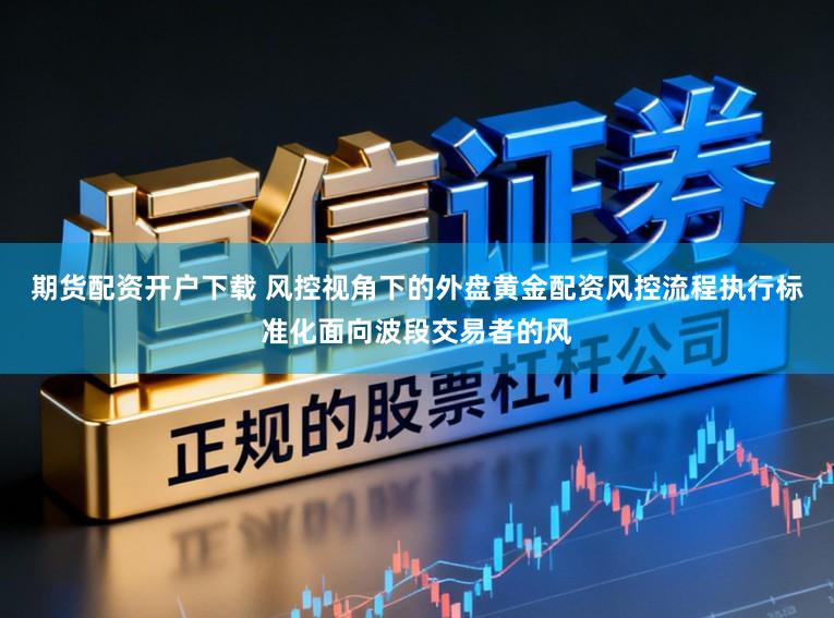 期货配资开户下载 风控视角下的外盘黄金配资风控流程执行标准化面向波段交易者的风