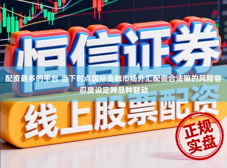 配资最多的平台 当下时点国际金融市场外汇配资合法嘛的风险容忍度设定跨品种联动