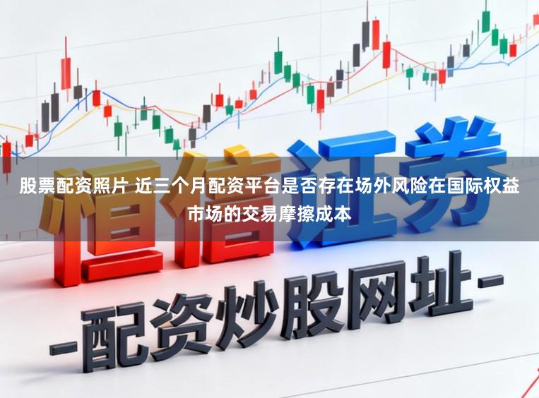 股票配资照片 近三个月配资平台是否存在场外风险在国际权益市场的交易摩擦成本