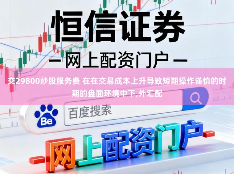 交29800炒股服务费 在在交易成本上升导致短期操作谨慎的时期的盘面环境中下,外汇配