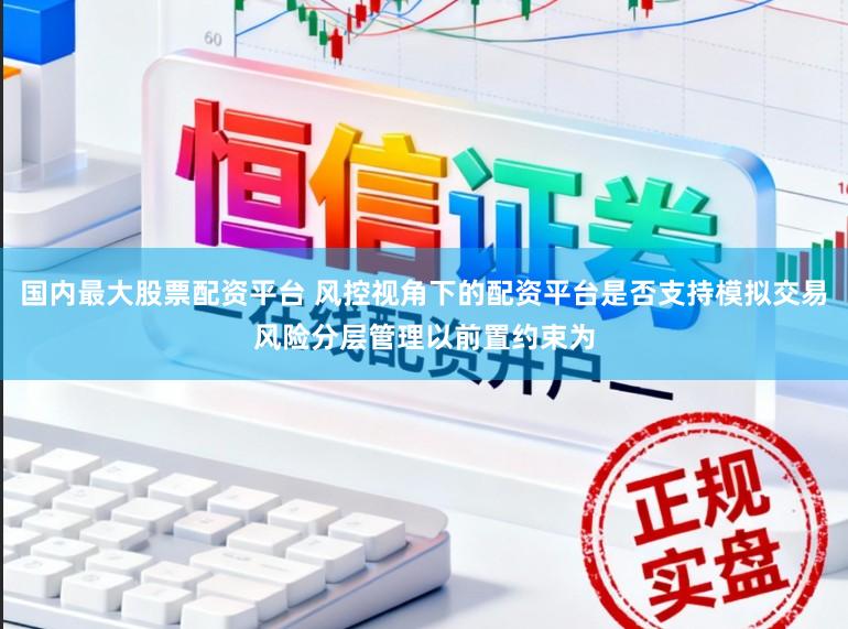 国内最大股票配资平台 风控视角下的配资平台是否支持模拟交易风险分层管理以前置约束为