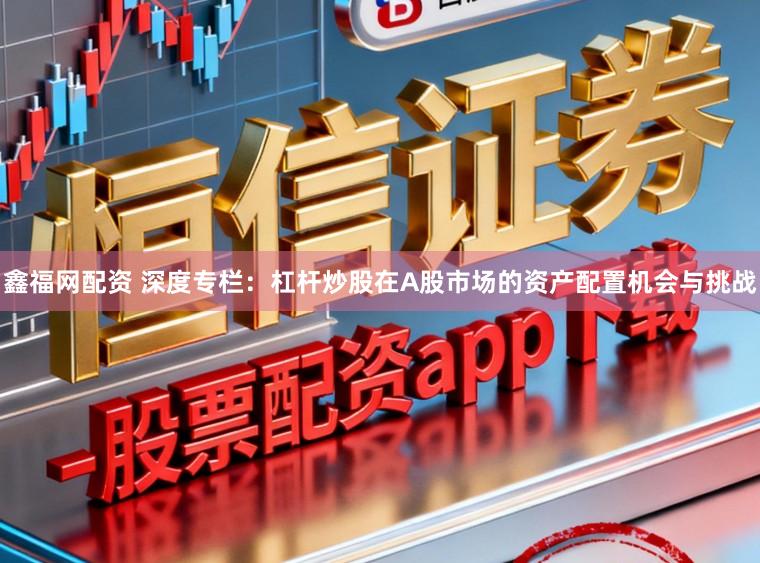 鑫福网配资 深度专栏：杠杆炒股在A股市场的资产配置机会与挑战