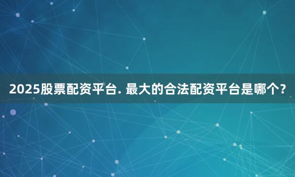 2025股票配资平台. 最大的合法配资平台是哪个？