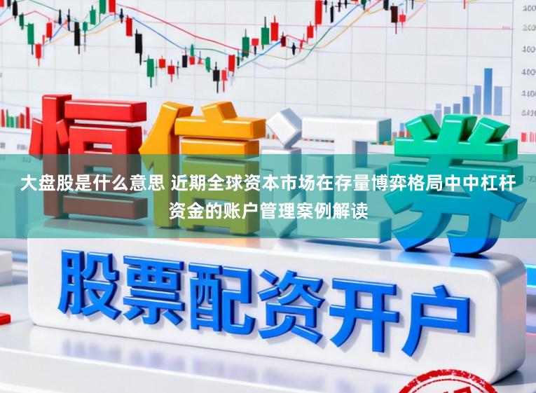 大盘股是什么意思 近期全球资本市场在存量博弈格局中中杠杆资金的账户管理案例解读