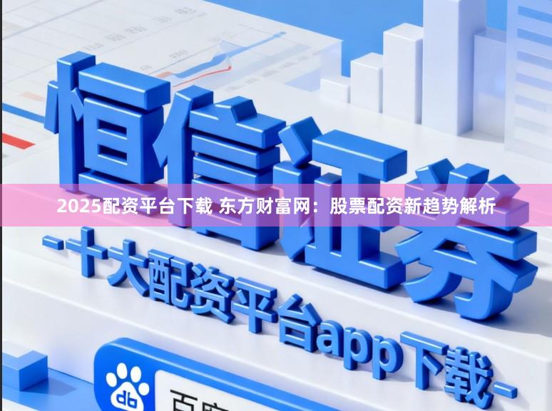 2025配资平台下载 东方财富网：股票配资新趋势解析